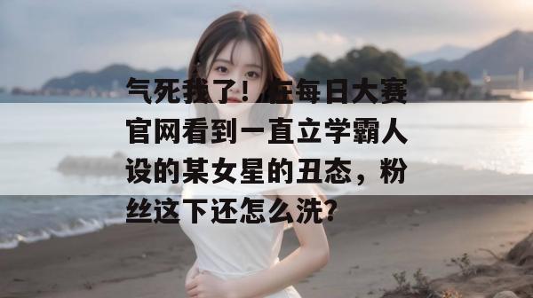 气死我了！在每日大赛官网看到一直立学霸人设的某女星的丑态，粉丝这下还怎么洗？