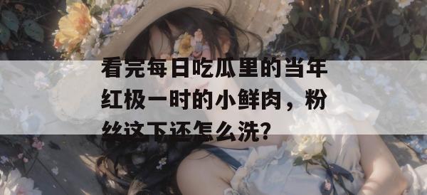 看完每日吃瓜里的当年红极一时的小鲜肉，粉丝这下还怎么洗？