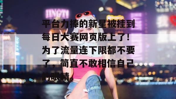 平台力捧的新星被挂到每日大赛网页版上了!为了流量连下限都不要了,简直不敢相信自己的眼睛。 平台力捧的新星被挂到每日大赛网页版上了!为了流量连下限都不要了,简直不敢相信自己的眼睛。