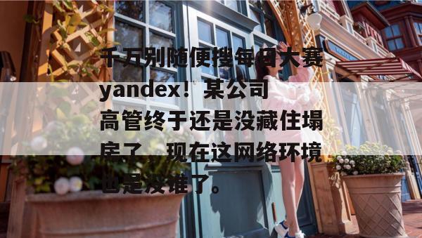 千万别随便搜每日大赛yandex！某公司高管终于还是没藏住塌房了，现在这网络环境也是没谁了。