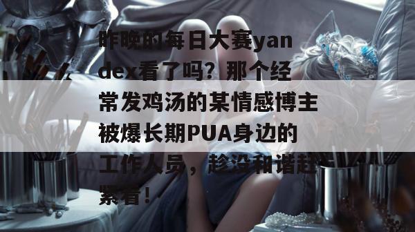 昨晚的每日大赛yandex看了吗？那个经常发鸡汤的某情感博主被爆长期PUA身边的工作人员，趁没和谐赶紧看！