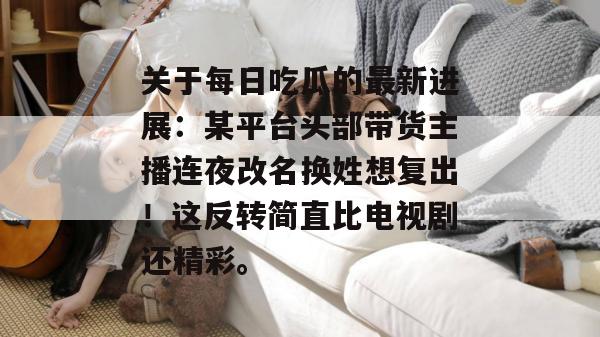 关于每日吃瓜的最新进展:某平台头部带货主播连夜改名换姓想复出!这反转简直比电视剧还精彩。 关于每日吃瓜的最新进展:某平台头部带货主播连夜改名换姓想复出!这反转简直比电视剧还精彩。