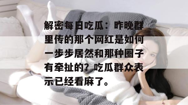 解密每日吃瓜：昨晚群里传的那个网红是如何一步步居然和那种圈子有牵扯的？吃瓜群众表示已经看麻了。