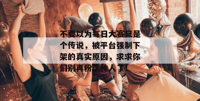 不要以为每日大赛只是个传说，被平台强制下架的真实原因，求求你们别再粉这种人了！