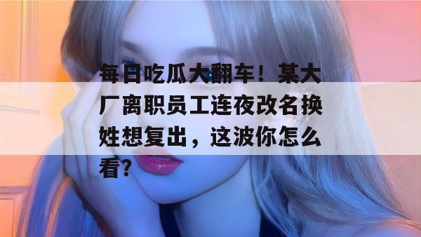 每日吃瓜大翻车！某大厂离职员工连夜改名换姓想复出，这波你怎么看？