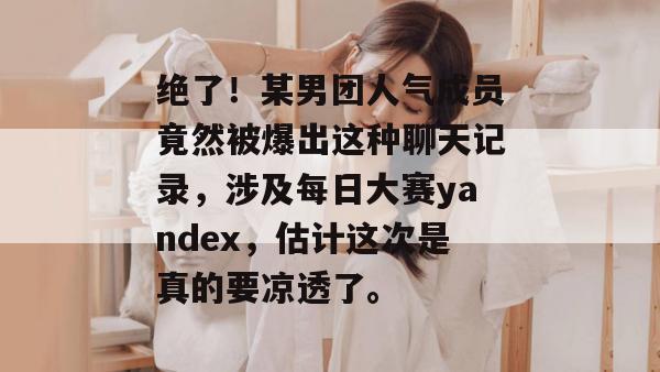 绝了！某男团人气成员竟然被爆出这种聊天记录，涉及每日大赛yandex，估计这次是真的要凉透了。