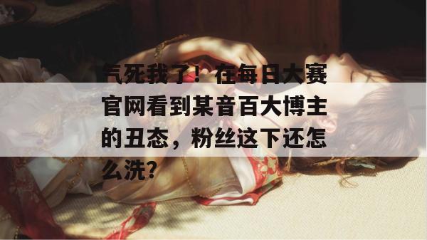 气死我了！在每日大赛官网看到某音百大博主的丑态，粉丝这下还怎么洗？