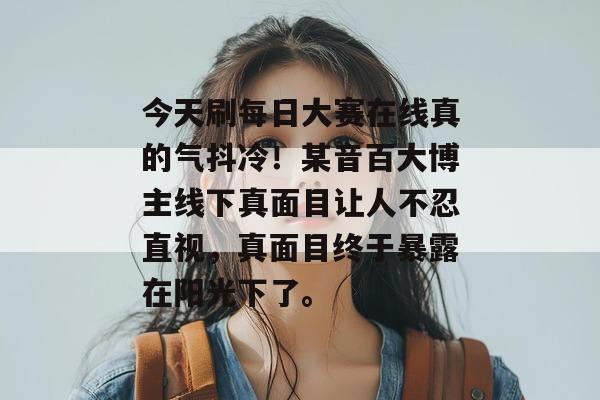 今天刷每日大赛在线真的气抖冷！某音百大博主线下真面目让人不忍直视，真面目终于暴露在阳光下了。
