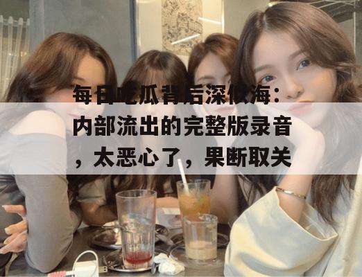每日吃瓜背后深似海：内部流出的完整版录音，太恶心了，果断取关！