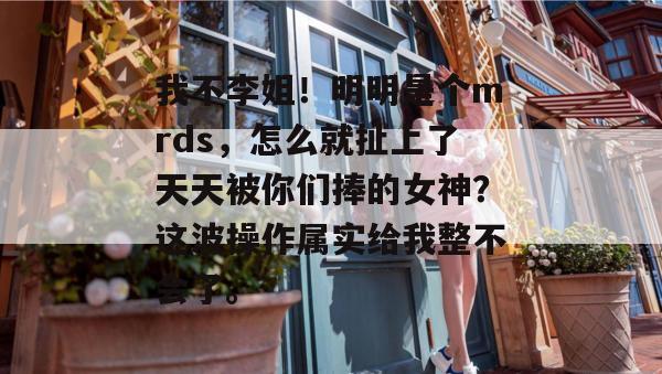 我不李姐！明明是个mrds，怎么就扯上了天天被你们捧的女神？这波操作属实给我整不会了。