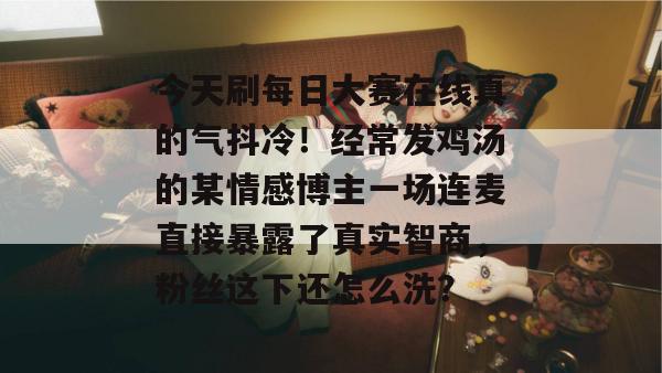 今天刷每日大赛在线真的气抖冷！经常发鸡汤的某情感博主一场连麦直接暴露了真实智商，粉丝这下还怎么洗？