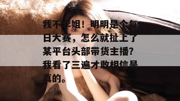 我不李姐！明明是个每日大赛，怎么就扯上了某平台头部带货主播？我看了三遍才敢相信是真的。