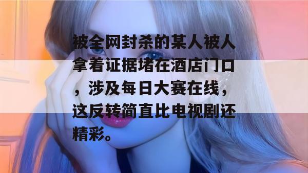 被全网封杀的某人被人拿着证据堵在酒店门口，涉及每日大赛在线，这反转简直比电视剧还精彩。