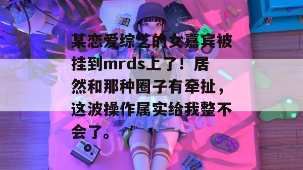 某恋爱综艺的女嘉宾被挂到mrds上了！居然和那种圈子有牵扯，这波操作属实给我整不会了。
