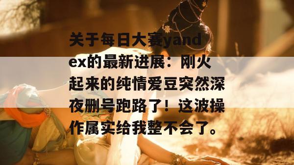 关于每日大赛yandex的最新进展：刚火起来的纯情爱豆突然深夜删号跑路了！这波操作属实给我整不会了。