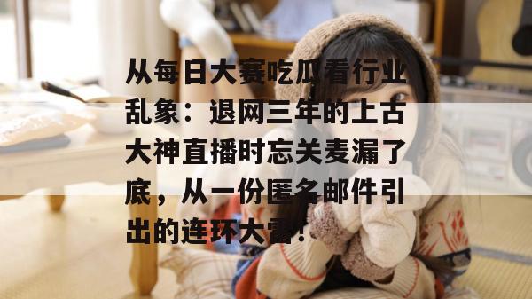 从每日大赛吃瓜看行业乱象：退网三年的上古大神直播时忘关麦漏了底，从一份匿名邮件引出的连环大雷！