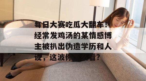 每日大赛吃瓜大翻车！经常发鸡汤的某情感博主被扒出伪造学历和人设，这波你怎么看？