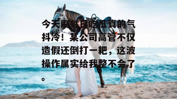 今天刷每日吃瓜真的气抖冷!某公司高管不仅造假还倒打一耙,这波操作属实给我整不会了。 今天刷每日吃瓜真的气抖冷!某公司高管不仅造假还倒打一耙,这波操作属实给我整不会了。