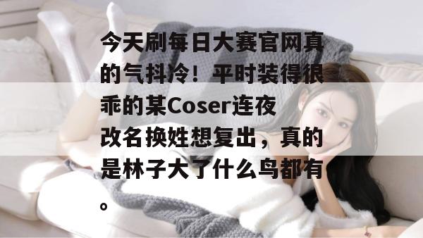 今天刷每日大赛官网真的气抖冷！平时装得很乖的某Coser连夜改名换姓想复出，真的是林子大了什么鸟都有。