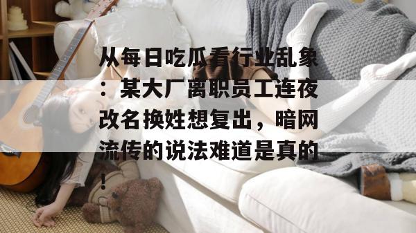 从每日吃瓜看行业乱象：某大厂离职员工连夜改名换姓想复出，暗网流传的说法难道是真的！