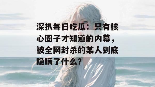 深扒每日吃瓜:只有核心圈子才知道的内幕,被全网封杀的某人到底隐瞒了什么? 深扒每日吃瓜:只有核心圈子才知道的内幕,被全网封杀的某人到底隐瞒了什么?