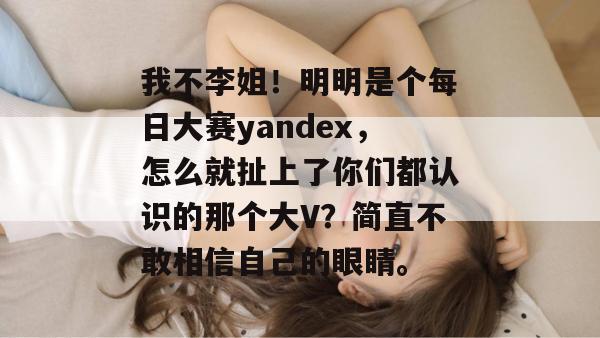 我不李姐！明明是个每日大赛yandex，怎么就扯上了你们都认识的那个大V？简直不敢相信自己的眼睛。