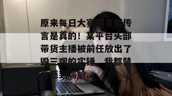 原来每日大赛网页版传言是真的！某平台头部带货主播被前任放出了毁三观的实锤，我都替他感到尴尬...