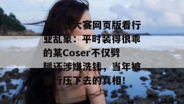 从每日大赛网页版看行业乱象:平时装得很乖的某Coser不仅劈腿还涉嫌洗钱,当年被强行压下去的真相! 从每日大赛网页版看行业乱象:平时装得很乖的某Coser不仅劈腿还涉嫌洗钱,当年被强行压下去的真相!