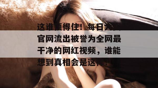 这谁顶得住!每日大赛官网流出被誉为全网最干净的网红视频,谁能想到真相会是这样?