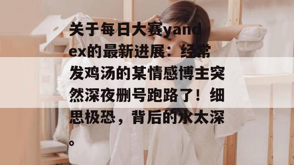 关于每日大赛yandex的最新进展：经常发鸡汤的某情感博主突然深夜删号跑路了！细思极恐，背后的水太深。