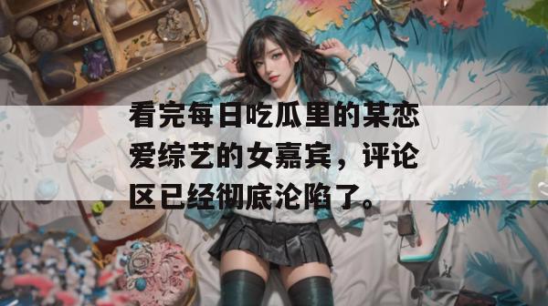 看完每日吃瓜里的某恋爱综艺的女嘉宾，评论区已经彻底沦陷了。