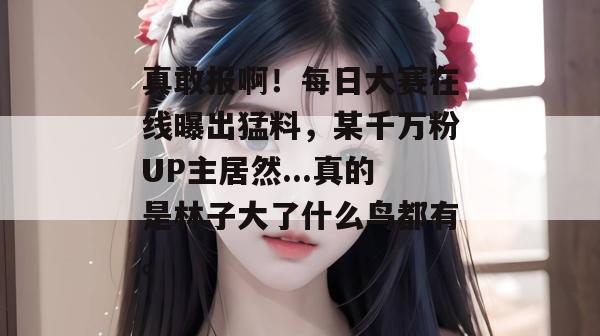 真敢报啊!每日大赛在线曝出猛料,某千万粉UP主居然...真的是林子大了什么鸟都有。
